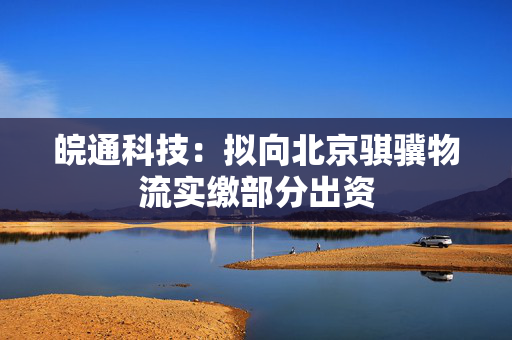 皖通科技：拟向北京骐骥物流实缴部分出资