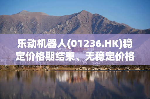 乐动机器人(01236.HK)稳定价格期结束、无稳定价格行动及超额配股权失效