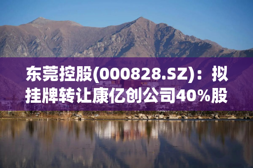 东莞控股(000828.SZ)：拟挂牌转让康亿创公司40%股权、南电鸿运公司100%股权