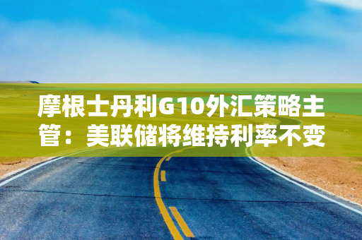 摩根士丹利G10外汇策略主管：美联储将维持利率不变 美元将走弱