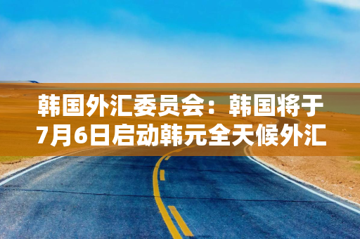 韩国外汇委员会：韩国将于7月6日启动韩元全天候外汇交易