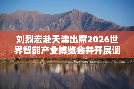 刘烈宏赴天津出席2026世界智能产业博览会并开展调研