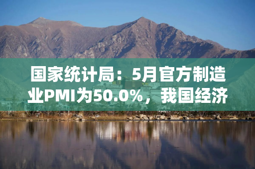 国家统计局：5月官方制造业PMI为50.0%，我国经济总体产出保持扩张