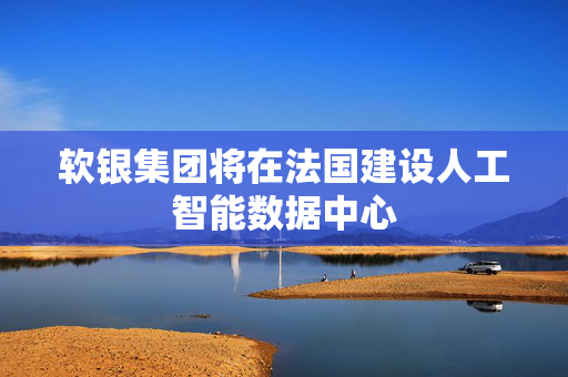 软银集团将在法国建设人工智能数据中心