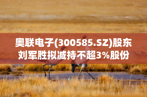 奥联电子(300585.SZ)股东刘军胜拟减持不超3%股份