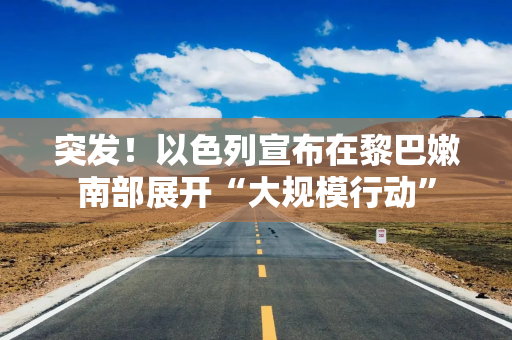 突发！以色列宣布在黎巴嫩南部展开“大规模行动”