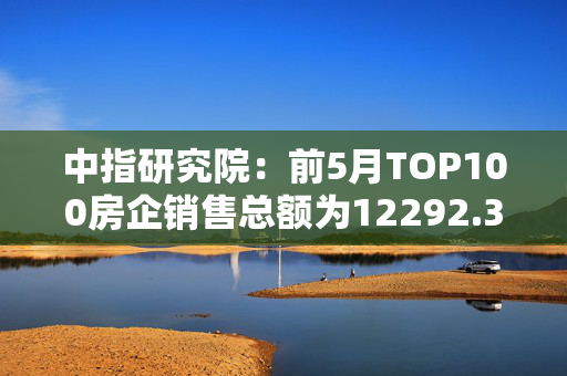 中指研究院：前5月TOP100房企销售总额为12292.3亿元
