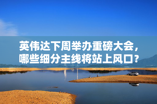英伟达下周举办重磅大会，哪些细分主线将站上风口？