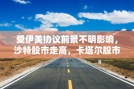 受伊美协议前景不明影响，沙特股市走高，卡塔尔股市下跌