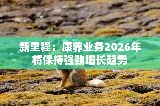 新里程：康养业务2026年将保持强劲增长趋势