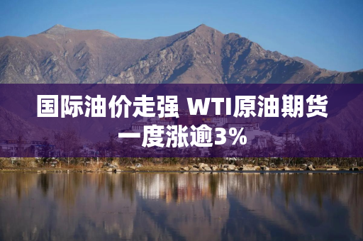 国际油价走强 WTI原油期货一度涨逾3%