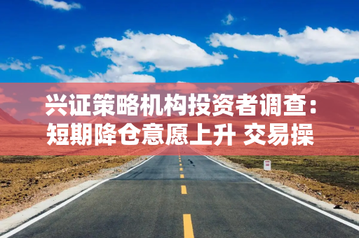 兴证策略机构投资者调查：短期降仓意愿上升 交易操作趋向谨慎 但对中期行情依然保持乐观