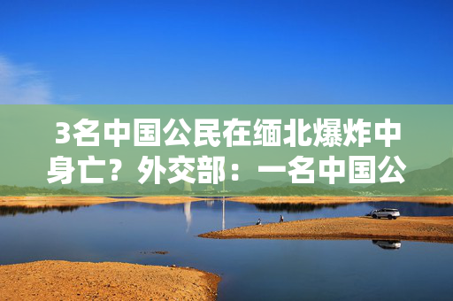 3名中国公民在缅北爆炸中身亡？外交部：一名中国公民受伤，已获救治