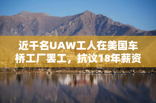 近千名UAW工人在美国车桥工厂罢工，抗议18年薪资停滞