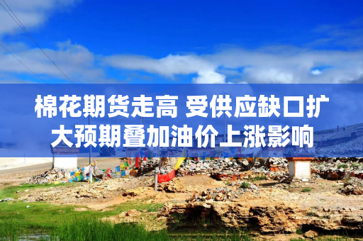 棉花期货走高 受供应缺口扩大预期叠加油价上涨影响
