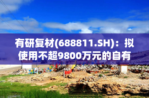 有研复材(688811.SH)：拟使用不超9800万元的自有资金进行委托理财
