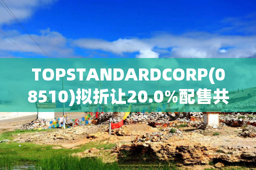 TOPSTANDARDCORP(08510)拟折让20.0%配售共6250万股认购股份 净筹约990万港元