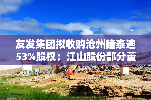 友发集团拟收购沧州隆泰迪53%股权；江山股份部分董事及高管增持27.7万股  公告精选