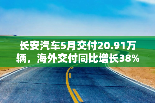 长安汽车5月交付20.91万辆，海外交付同比增长38%