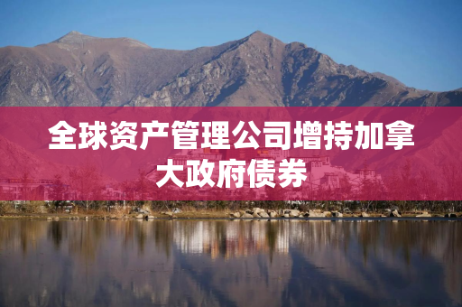 全球资产管理公司增持加拿大政府债券