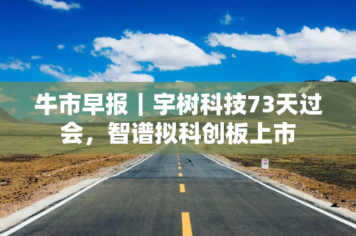 牛市早报｜宇树科技73天过会，智谱拟科创板上市