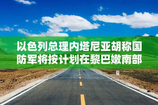 以色列总理内塔尼亚胡称国防军将按计划在黎巴嫩南部开展行动