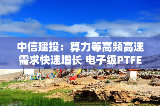 中信建投：算力等高频高速需求快速增长 电子级PTFE有望大规模应用