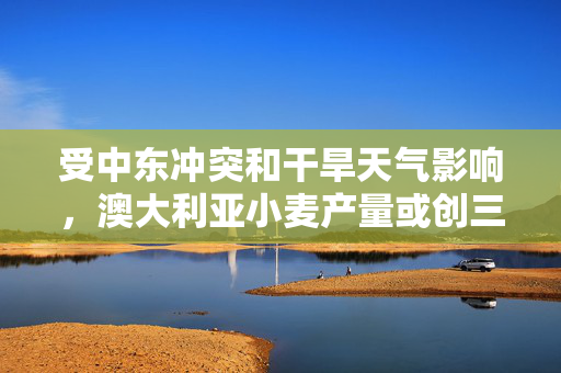 受中东冲突和干旱天气影响，澳大利亚小麦产量或创三年最低