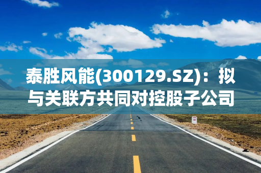 泰胜风能(300129.SZ)：拟与关联方共同对控股子公司泰胜能投增资