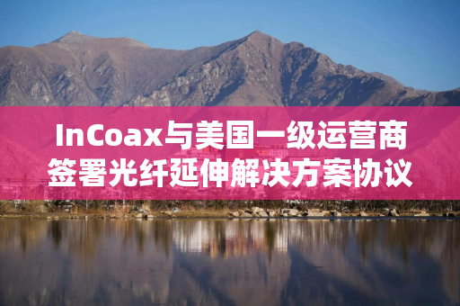 InCoax与美国一级运营商签署光纤延伸解决方案协议 InCoax与美国一级运营商签署光纤延伸解决方案协议