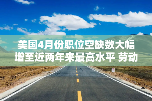 美国4月份职位空缺数大幅增至近两年来最高水平 劳动力市场韧性支撑美联储鹰派预期