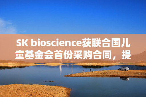 SK bioscience获联合国儿童基金会首份采购合同，提升疫苗可及性