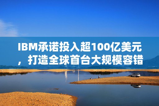 IBM承诺投入超100亿美元，打造全球首台大规模容错量子计算机