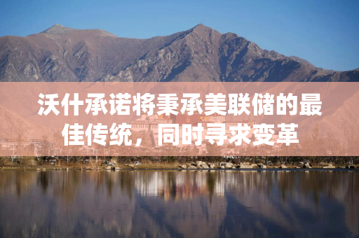 沃什承诺将秉承美联储的最佳传统，同时寻求变革
