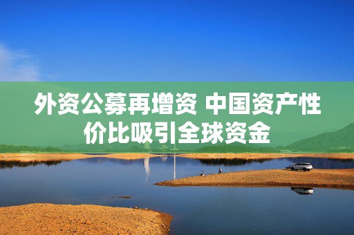 外资公募再增资 中国资产性价比吸引全球资金