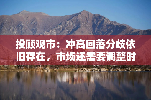 投顾观市：冲高回落分歧依旧存在，市场还需要调整时间