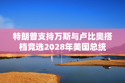 特朗普支持万斯与卢比奥搭档竞选2028年美国总统