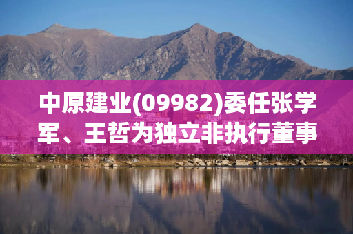 中原建业(09982)委任张学军、王哲为独立非执行董事