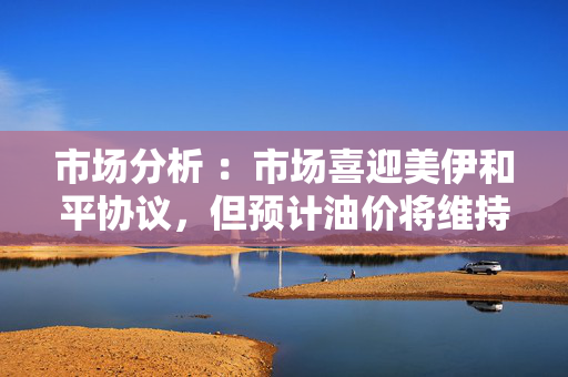 市场分析 :市场喜迎美伊和平协议,但预计油价将维持于高位 市场分析 :市场喜迎美伊和平协议,但预计油价将维持于高位