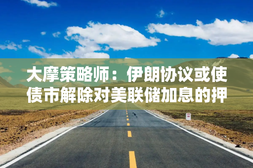 大摩策略师：伊朗协议或使债市解除对美联储加息的押注