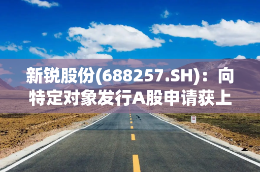 新锐股份(688257.SH)：向特定对象发行A股申请获上交所审核通过