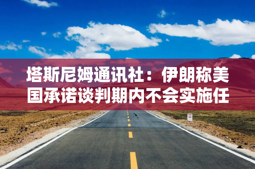 塔斯尼姆通讯社：伊朗称美国承诺谈判期内不会实施任何新的制裁