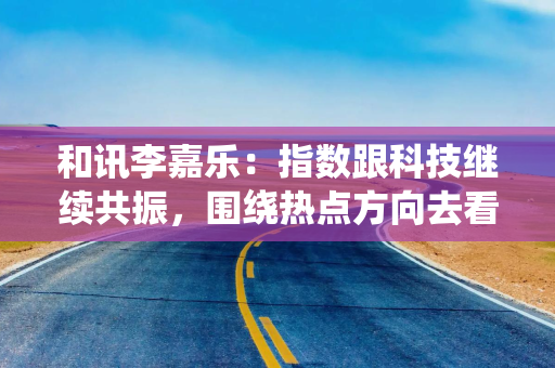 和讯李嘉乐：指数跟科技继续共振，围绕热点方向去看