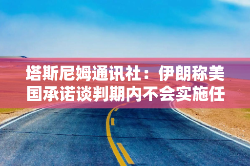 塔斯尼姆通讯社：伊朗称美国承诺谈判期内不会实施任何新的制裁