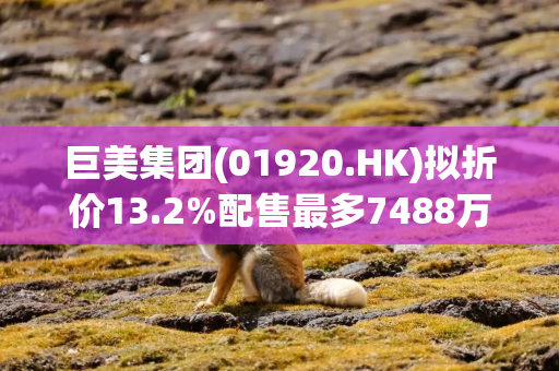 巨美集团(01920.HK)拟折价13.2%配售最多7488万股 净筹3200万港元