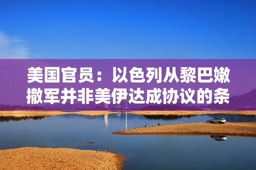 美国官员：以色列从黎巴嫩撤军并非美伊达成协议的条件