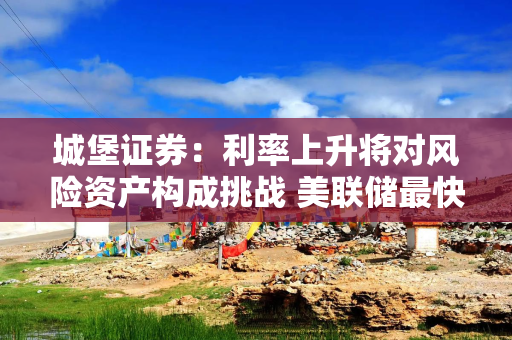 城堡证券：利率上升将对风险资产构成挑战 美联储最快可能9月加息