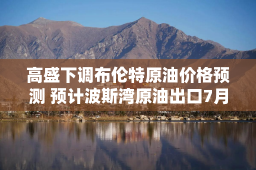 高盛下调布伦特原油价格预测 预计波斯湾原油出口7月末恢复至战前水平