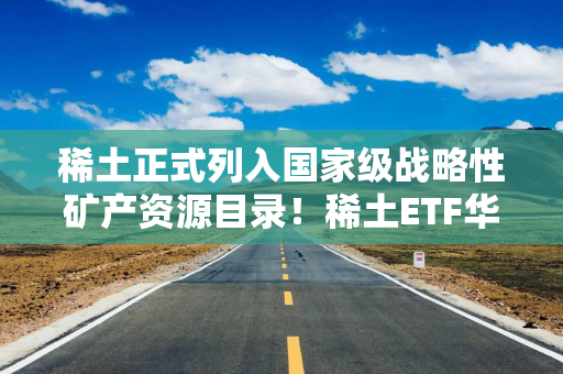 稀土正式列入国家级战略性矿产资源目录！稀土ETF华泰柏瑞（516780）交投活跃、持有人户数超6万