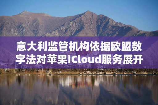 意大利监管机构依据欧盟数字法对苹果iCloud服务展开调查
